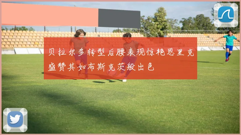 贝拉尔多转型后腰表现惊艳恩里克盛赞其如布斯克茨般出色