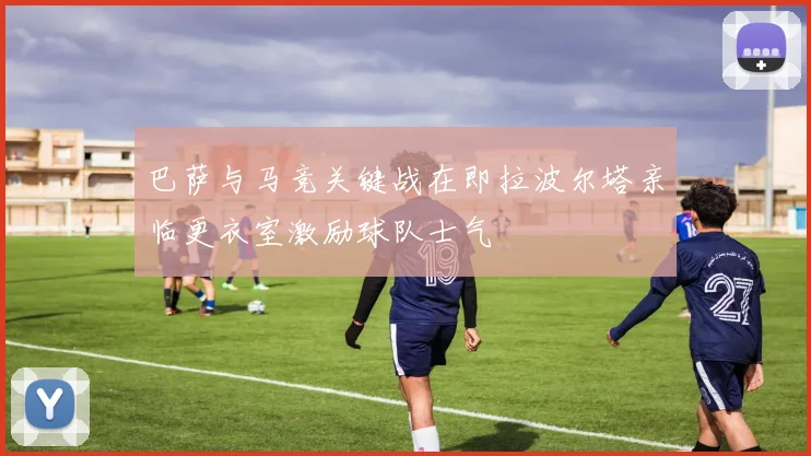 巴萨与马竞关键战在即拉波尔塔亲临更衣室激励球队士气
