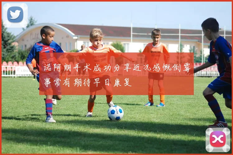 诺阿朗手术成功分享近况感慨倒霉事常有期待早日康复