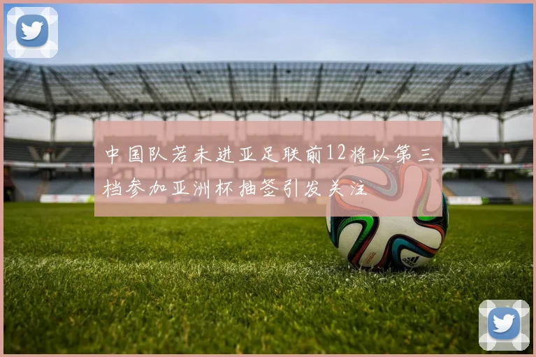 中国队若未进亚足联前12将以第三档参加亚洲杯抽签引发关注