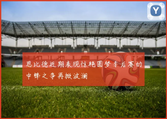 恩比德近期表现惊艳圆梦季后赛的中锋之争再掀波澜