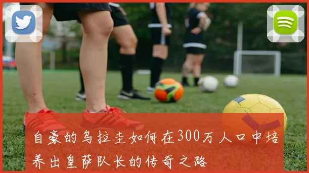 自豪的乌拉圭如何在300万人口中培养出皇萨队长的传奇之路