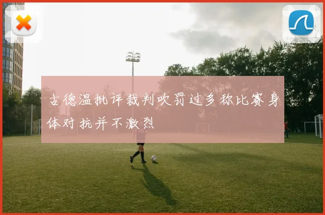 古德温批评裁判吹罚过多称比赛身体对抗并不激烈