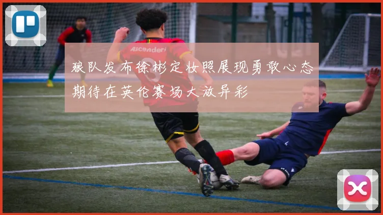 狼队发布徐彬定妆照展现勇敢心态期待在英伦赛场大放异彩