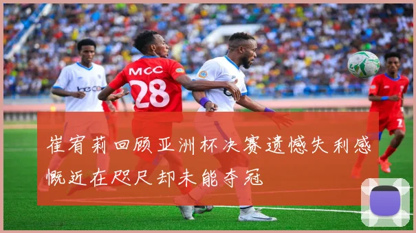 崔宥莉回顾亚洲杯决赛遗憾失利感慨近在咫尺却未能夺冠
