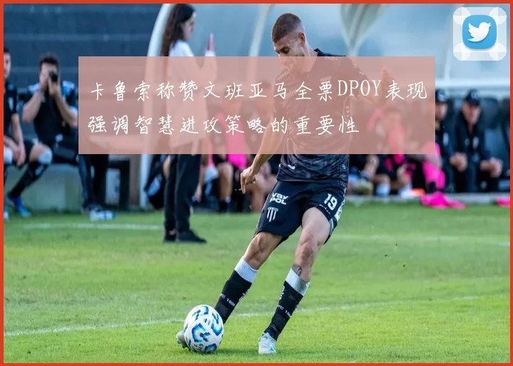 卡鲁索称赞文班亚马全票DPOY表现强调智慧进攻策略的重要性