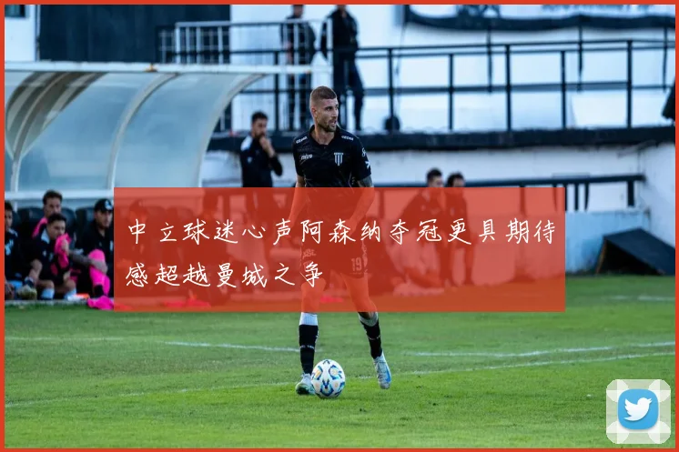 中立球迷心声阿森纳夺冠更具期待感超越曼城之争