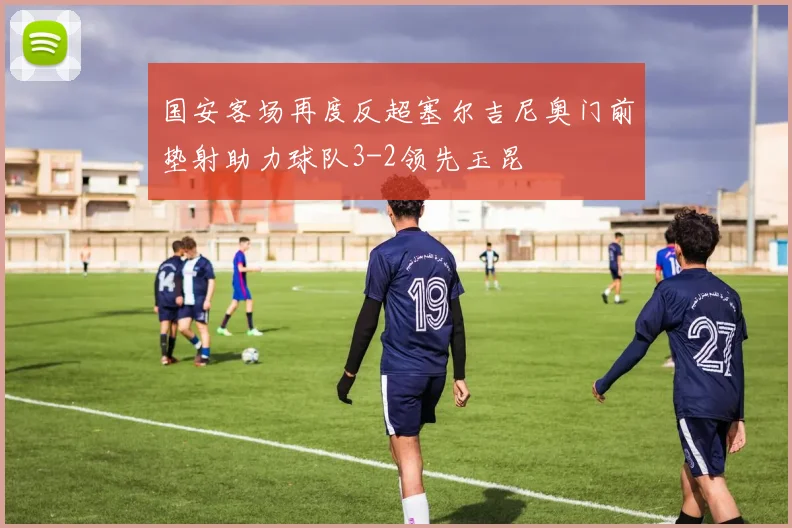 国安客场再度反超塞尔吉尼奥门前垫射助力球队3-2领先玉昆
