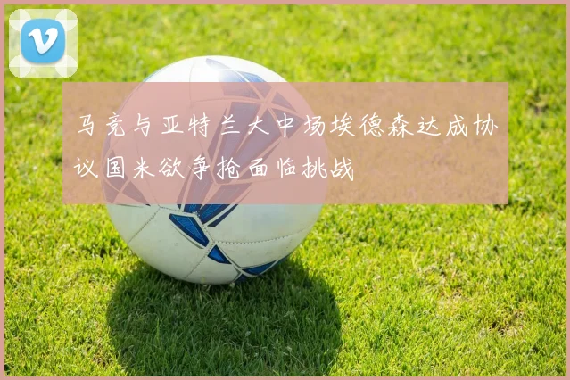 马竞与亚特兰大中场埃德森达成协议国米欲争抢面临挑战