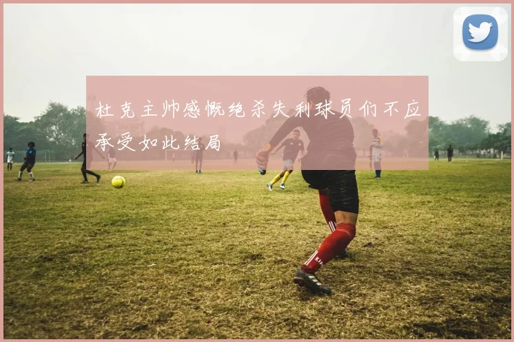 杜克主帅感慨绝杀失利球员们不应承受如此结局
