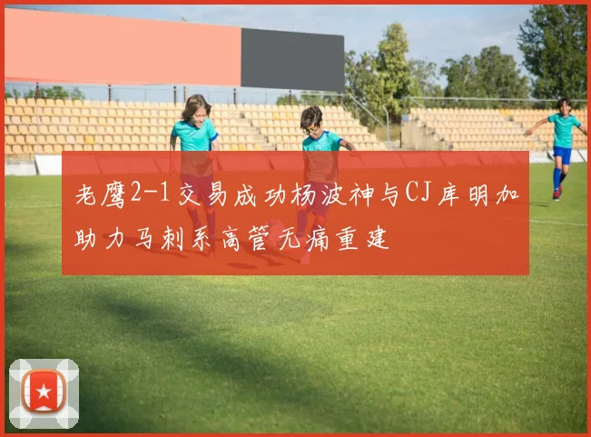 老鹰2-1交易成功杨波神与CJ库明加助力马刺系高管无痛重建