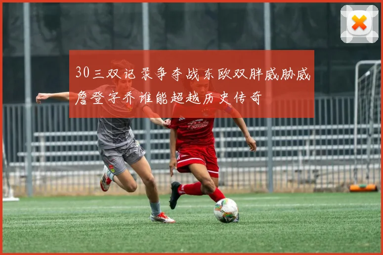 30三双记录争夺战东欧双胖威胁威詹登字乔谁能超越历史传奇