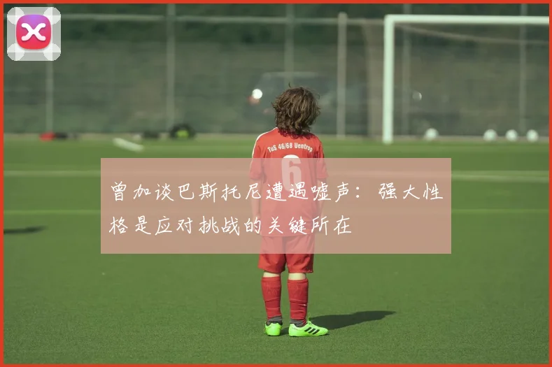 曾加谈巴斯托尼遭遇嘘声：强大性格是应对挑战的关键所在